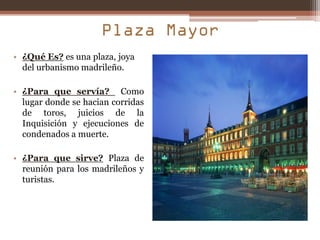 • ¿Qué Es? es una plaza, joya
  del urbanismo madrileño.

• ¿Para que servía? Como
  lugar donde se hacian corridas
  de toros, juicios de la
  Inquisición y ejecuciones de
  condenados a muerte.

• ¿Para que sirve? Plaza de
  reunión para los madrileños y
  turistas.
 