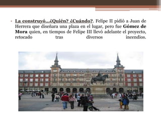 • La construyó…¿Quién? ¿Cuándo?. Felipe II pidió a Juan de
  Herrera que diseñara una plaza en el lugar, pero fue Gómez de
  Mora quien, en tiempos de Felipe III llevó adelante el proyecto,
  retocado           tras           diversos            incendios.
 