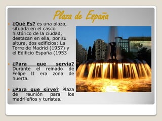 
                      Plaza de España
    ¿Qué Es? es una plaza,
    situada en el casco
    histórico de la ciudad,
    destacan en ella, por su
    altura, dos edificios: La
    Torre de Madrid (1957) y
    el Edificio España (1953

   ¿Para    que    servía?
    Durante el reinado de
    Felipe II era zona de
    huerta.

   ¿Para que sirve? Plaza
    de   reunión    para   los
    madrileños y turistas.
 