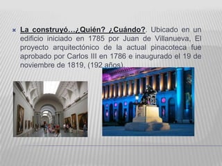    La construyó…¿Quién? ¿Cuándo?. Ubicado en un
    edificio iniciado en 1785 por Juan de Villanueva, El
    proyecto arquitectónico de la actual pinacoteca fue
    aprobado por Carlos III en 1786 e inaugurado el 19 de
    noviembre de 1819, (192 años).
 