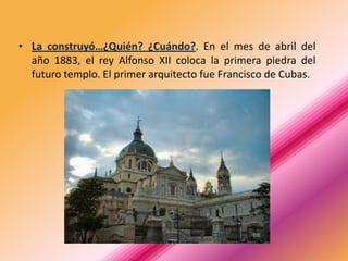 • La construyó…¿Quién? ¿Cuándo?. En el mes de abril del
  año 1883, el rey Alfonso XII coloca la primera piedra del
  futuro templo. El primer arquitecto fue Francisco de Cubas.
 