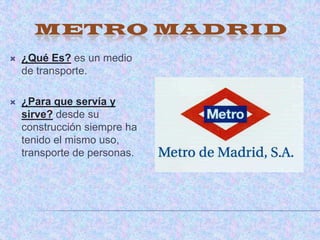METRO MADRID
   ¿Qué Es? es un medio
    de transporte.

   ¿Para que servía y
    sirve? desde su
    construcción siempre ha
    tenido el mismo uso,
    transporte de personas.
 