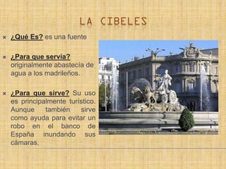    ¿Qué Es? es una fuente

   ¿Para que servía?
    originalmente abastecía de
    agua a los madrileños.

   ¿Para que sirve? Su uso
    es principalmente turístico.
    Aunque     también    sirve
    como ayuda para evitar un
    robo en el banco de
    España inundando sus
    cámaras.
 