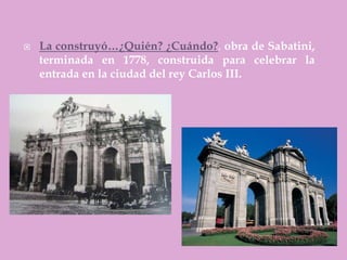    La construyó…¿Quién? ¿Cuándo?. obra de Sabatini,
    terminada en 1778, construida para celebrar la
    entrada en la ciudad del rey Carlos III.
 