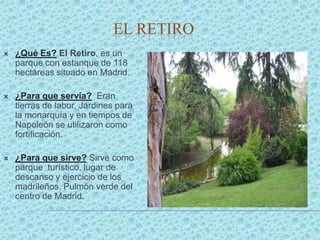 EL RETIRO
   ¿Qué Es? El Retiro, es un
    parque con estanque de 118
    hectáreas situado en Madrid.

   ¿Para que servía? Eran
    tierras de labor. Jardines para
    la monarquía y en tiempos de
    Napoleón se utilizaron como
    fortificación.

   ¿Para que sirve? Sirve como
    parque turístico, lugar de
    descanso y ejercicio de los
    madrileños. Pulmón verde del
    centro de Madrid.
 