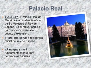 Palacio Real
   ¿Qué Es? El Palacio Real de
    Madrid es la residencia oficial
    de Su Majestad el Rey de
    España, Es el mayor palacio
    de Europa Occidental en
    cuanto a extensión.
   ¿Para que servía? residencia
    oficial del rey de España.


   ¿Para que sirve?
    fundamentalmente para
    ceremonias oficiales.
 