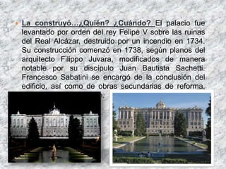    La construyó…¿Quién? ¿Cuándo? El palacio fue
    levantado por orden del rey Felipe V sobre las ruinas
    del Real Alcázar, destruido por un incendio en 1734.
    Su construcción comenzó en 1738, según planos del
    arquitecto Filippo Juvara, modificados de manera
    notable por su discípulo Juan Bautista Sachetti.
    Francesco Sabatini se encargó de la conclusión del
    edificio, así como de obras secundarias de reforma,
    ampliación y decoración.
 