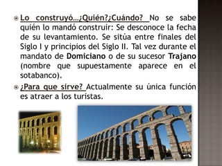  Lo   construyó…¿Quién?¿Cuándo? No se sabe
  quién lo mandó construir: Se desconoce la fecha
  de su levantamiento. Se sitúa entre finales del
  Siglo I y principios del Siglo II. Tal vez durante el
  mandato de Domiciano o de su sucesor Trajano
  (nombre que supuestamente aparece en el
  sotabanco).
 ¿Para que sirve? Actualmente su única función
  es atraer a los turistas.
 