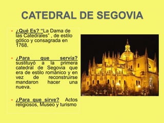 CATEDRAL DE SEGOVIA
   ¿Qué Es? “La Dama de
    las Catedrales” , de estilo
    gótico y consagrada en
    1768.

   ¿Para      que       servía?
    sustituyó a la primera
    catedral de Segovia que
    era de estilo románico y en
    vez     de      reconstruirse
    mandaron       hacer     una
    nueva.

   ¿Para que sirve? Actos
    religiosos, Museo y turismo
 
