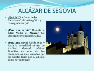 ALCÁZAR DE SEGOVIA
 ¿Qué Es? “La Dama de las
  Catedrales” , de estilo gótico y
  consagrada en 1768.

 ¿Para que servía? Durante la
  Edad Media el Alcázar fue
  utilizado como residencia real

 ¿Para que sirve? Desde 1896 y
  hasta la actualidad se usa de
  Archivo       General     Militar.
  También es uno de los
  monumentos mas visitados por
  los turistas tanto por su edificio
  como por su museo.
 