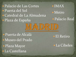  Palacio de Las Cortes      IMAX
 Puerta del Sol
                             Metro
 Catedral de La Almudena
 Plaza de España            Palacio Real



 Puerta de Alcalá
                             El Retiro
 Museo del Prado
 Plaza Mayor                La Cibeles
 La Castellana
 
