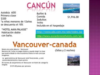 Autobús ADO                                   Buffet &
Primera clase                                 Comida                     $1,916.00
$320                                          2adultos
*a niños menores de 12años                    1niño
se descuenta el 10%                           Incluido en el hospedaje
“HOTEL MAYA PALASSE”
Habitación doble                              http://www.ado.com.mx/ado/index.jsp
con baño.                                    http://www.oceanbreezehotels.com/sp/




Boleto de avión México – Vancouver
Menores de 2 años no pagan boleto y puede elegir la clase     (3dias y 2 noches)
que quiera desde la mas económica hasta la mas cara que
tengamos
 La gastronómica de Vancouver está floreciendo, y está
 sorprendentemente a buen precio
05 noches de alojamiento en Vancouver en hotel de categoría
elegida
          $1219.00 pesos por persona
 