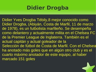 Didier Drogba

Didier Yves Drogba Tébily,8 mejor conocido como
Didier Drogba, (Abiyán, Costa de Marfil, 11 de marzo
de 1978), es un futbolista marfileño. Se desempeña
como delantero y actualmente milita en el Chelsea FC
de la Premier League de Inglaterra. También es el
actual capitán y actual goleador de la
Selección de fútbol de Costa de Marfil. Con el Chelsea
ha anotado más goles que en algún otro club y es el
cuarto máximo anotador de este equipo, al haber
marcado 151 goles s.




                           
 