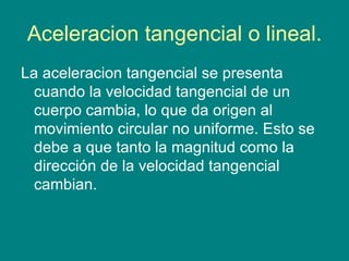 Aceleracion tangencial o lineal.
La aceleracion tangencial se presenta
  cuando la velocidad tangencial de un
  cuerpo cambia, lo que da origen al
  movimiento circular no uniforme. Esto se
  debe a que tanto la magnitud como la
  dirección de la velocidad tangencial
  cambian.
 