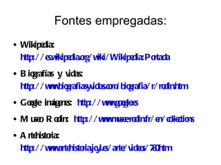 Fontes empregadas:
●   Wikipe  dia:
    http:/ / e ikipe rg/ w Wikipe
              s.w dia.o iki/     dia:Po
                                      rtada
●   B iografías y v idas:
    http:/ / w w grafiasyv
              w .bio      idas.co / bio
                                m grafia/ r/ ro
                                              din.htm
●   Gogle im ne http:/ / w w o .e
     o      áge s:        w .gogle s
●   Mu oRo
      se din: http:/ / w w u e din.fr/ e co ctio
                        w .mse-ro       n/ lle ns
●   A rte ria:
         histo
    http:/ / w w histo
              w .arte ria.jcyl.e arte v o 70
                                s/ / ide s/ 8.htm
 