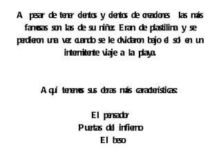 A pe de te r cie s y cie s de cre ne las m
      sar     ne nto         nto      acio s         ás
   famsas so las de su niñ z. Eran de plastilina y se
      o     n             e
pe ro u v z cu
  rdie n na e ando se le o idaro bajo e so e u
                              lv n          l l n n
              inte ite v a la playa.
                  rm nte iaje



       A q í te ms su o
          u ne o s bras m caracte
                         ás      rísticas:

                     El pe nsador
                  Pu rtas de infie
                    e       l     rno
                        El be so
 