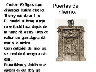 Co ne 10 figu cu
      ntie 8        ras yas        Puertas del
dimnsio s flu an e
    e ne ctú ntre lo         s
                                    infierno.
1 cm y m de u 1 m
 5           ás     n      .
El m rial e bro , au u
       ate      s nce nq e
no se fu  ndió hasta de és de
                        spu
la me de artista. Trata de
      u rte l
realizar u gran ale ría de
           na          go     l
amr y la co na.
   o           nde
Gran de   dicació de au r u
                 n l to na
v z cance
 e        lado e e
                 l ncargo a esta
o .
 bra
R o anticism y sim lism se
    m         o       bo o
apre cian e e o q e
            n sta bra, u
 