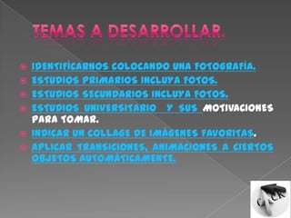    IDENTIFÍCARNOS COLOCANDO UNA FOTOGRAFÍA.
   ESTUDIOS PRIMARIOS INCLUYA FOTOS.
   ESTUDIOS SECUNDARIOS INCLUYA FOTOS.
   ESTUDIOS UNIVERSITARIO Y SUS MOTIVACIONES
    PARA TOMAR.
   INDICAR UN COLLAGE DE IMÁGENES FAVORITAS.
   APLICAR TRANSICIONES, ANIMACIONES A CIERTOS
    OBJETOS AUTOMÁTICAMENTE.
 