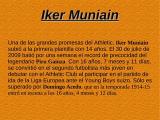 Iker Muniain
Una de las grandes promesas del Athletic, Iker Muniain
subió a la primera plantilla con 14 años. El 30 de julio de
2009 batió por una semana el record de precocidad del
legendario Piru Gainza. Con 16 años, 7 meses y 11 días,
se convirtió en el segundo futbolista más joven en
debutar con el Athletic Club al participar en el partido de
ida de la Liga Europea ante el Young Boys suizo. Sólo es
superado por Domingo Acedo, que en la temporada 1914-15
entró en escena a los 16 años, 4 meses y 12 días.
 