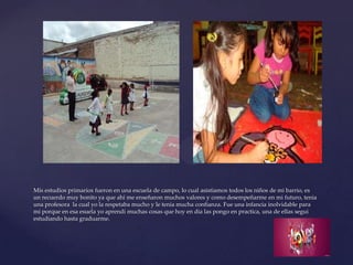 Mis estudios primarios fueron en una escuela de campo, lo cual asistiamos todos los niños de mi barrio, es
un recuerdo muy bonito ya que ahí me enseñaron muchos valores y como desempeñarme en mi futuro, tenia
una profesora la cual yo la respetaba mucho y le tenia mucha confianza. Fue una infancia inolvidable para
mi porque en esa esuela yo aprendi muchas cosas que hoy en dia las pongo en practica, una de ellas segui
estudiando hasta graduarme.
 