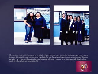 Mis estudios secundarios los curse en el colegio Miguel Moreno , fue un cambio radicar porque en la escuela
tenia un sistema diferente, en cambio en el colegio fue mas llamativo e impresionante conoci amigos de otras
escuelas . En el ambito educacional unos profesores exelentes y buenos en verdad es un colegio el cual me
siento orgullosa haberme graduado ahí.
 