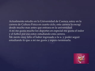 Actualmente estudio en la Universidad de Cuenca, estoy en la
carrera de Cultura Fisica en cuarto ciclo, esta carrera la escogi
desde mucho mas antes que entrara en la universidad.
A mi me gusta mucho los deportes en especial me gusta el indor
y el futbol por eso estoy estudiando esta carrera.
Me siento muy feliz el haber ingresado a la u. y poder seguir
estudiando lo que a mi me gusta y espero terminarla.
 
