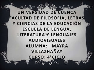 UNIVERSIDAD DE CUENCA
FACULTAD DE FILOSOFÍA, LETRAS
 Y CIENCIAS DE LA EDUCACIÓN
     ESCUELA DE LENGUA,
   LITERATURA Y LENGUAJES
        AUDIOVISUALES
       ALUMNA: MAYRA
         VILLAZHAÑAY
        CURSO: 4°CICLO
 