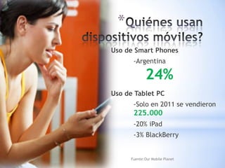 *
Uso de Smart Phones
       -Argentina

              24%
Uso de Tablet PC
       -Solo en 2011 se vendieron
       225.000
       -20% iPad
       -3% BlackBerry


      Fuente:Our Mobile Planet
 
