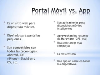 *   Es un sitio web para      *   Son aplicaciones para
                                  dispositivos móviles
    dispositivos móviles.
                                  inteligentes

*   Diseñado para pantallas   *   Aprovechan los recursos
    pequeñas.                     de Hardware (GPS, etc)
                              *   Realizan tareas mas
                                  complejas
*   Son compatibles con
    todas las tecnologías:
    Android, iOS              *   Es mas costoso
    (iPhone), BlackBerry
    OS, etc.                  *   Una app no corre en todos
                                  los dispositivos.
 