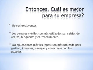 *   No son excluyentes.

* Los portales móviles son más utilizados para sitios de
    ventas, búsquedas y entretenimiento.

* Las aplicaciones móviles (apps) son más utilizado para
    gestión, informes, navegar y conectarse con los
    usuarios.
 