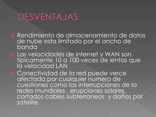  Rendimiento de almacenamiento de datos
  de nube esta limitado por el ancho de
  banda
 Las velocidades de internet y WAN son
  típicamente 10 a 100 veces de lentas que
  la velocidad LAN
 Conectividad de la red puede verce
  afectada por cualquier numero de
  cuestiones como las interrupciones de la
  redes mundiales , erupciones solares,
  cortados cables subterraneos y daños por
  satelite.
 