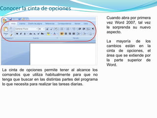 Conocer la cinta de opciones
                                                        Cuando abra por primera
                                                        vez Word 2007, tal vez
                                                        le sorprenda su nuevo
                                                        aspecto.

                                                        La mayoría de          los
                                                        cambios están en         la
                                                        cinta de opciones,       el
                                                        área que se extiende   por
                                                        la parte superior       de
                                                        Word.
La cinta de opciones permite tener al alcance los
comandos que utiliza habitualmente para que no
tenga que buscar en las distintas partes del programa
lo que necesita para realizar las tareas diarias.
 