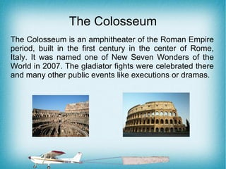 The Colosseum
The Colosseum is an amphitheater of the Roman Empire
period, built in the first century in the center of Rome,
Italy. It was named one of New Seven Wonders of the
World in 2007. The gladiator fights were celebrated there
and many other public events like executions or dramas.
 