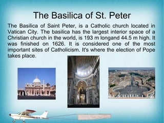 The Basilica of St. Peter
The Basilica of Saint Peter, is a Catholic church located in
Vatican City. The basilica has the largest interior space of a
Christian church in the world, is 193 m longand 44.5 m high. It
was finished on 1626. It is considered one of the most
important sites of Catholicism. It's where the election of Pope
takes place.
 