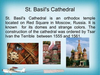 St. Basil's Cathedral
St. Basil's Cathedral is an orthodox temple
located on Red Square in Moscow, Russia. It is
known for its domes and strange colors. The
construction of the cathedral was ordered by Tsar
Ivan the Terrible between 1555 and 1561.
 