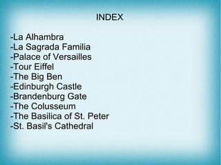 INDEX
                     INDEX
-La Alhambra
-La Sagrada Familia
-Palace of Versailles
-Tour Eiffel
-The Big Ben
-Edinburgh Castle
-Brandenburg Gate
-The Colusseum
-The Basilica of St. Peter
-St. Basil's Cathedral
 