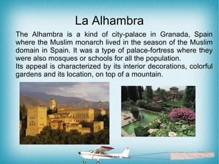 La Alhambra
The Alhambra is a kind of city-palace in Granada, Spain
where the Muslim monarch lived in the season of the Muslim
domain in Spain. It was a type of palace-fortress where they
were also mosques or schools for all the population.
Its appeal is characterized by its interior decorations, colorful
gardens and its location, on top of a mountain.
 