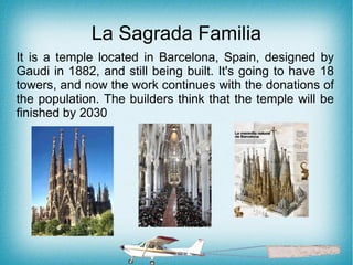 La Sagrada Familia
It is a temple located in Barcelona, Spain, designed by
Gaudi in 1882, and still being built. It's going to have 18
towers, and now the work continues with the donations of
the population. The builders think that the temple will be
finished by 2030
 