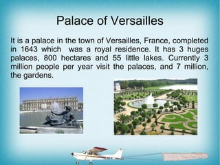 Palace of Versailles
It is a palace in the town of Versailles, France, completed
in 1643 which was a royal residence. It has 3 huges
palaces, 800 hectares and 55 little lakes. Currently 3
million people per year visit the palaces, and 7 million,
the gardens.
 
