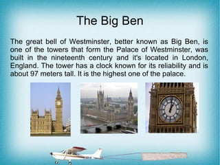 The Big Ben
The great bell of Westminster, better known as Big Ben, is
one of the towers that form the Palace of Westminster, was
built in the nineteenth century and it's located in London,
England. The tower has a clock known for its reliability and is
about 97 meters tall. It is the highest one of the palace.
 