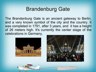 Brandenburg Gate
The Brandenburg Gate is an ancient gateway to Berlin,
and a very known symbol of the city and the country. It
was completed in 1791, after 3 years, and it has a height
of 26 meters high. It's currently the center stage of the
celebrations in Germany.
 