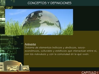 CONCEPTOS Y DEFINICIONES




Ambiente
Sistema de elementos bióticos y abióticos, socio-
económicos, culturales y estéticos que interactúan entre sí,
con los individuos y con la comunidad en la que viven.




                                               CAPITULO I
 