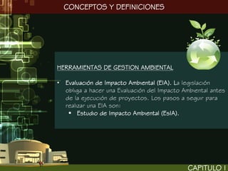 CONCEPTOS Y DEFINICIONES




HERRAMIENTAS DE GESTION AMBIENTAL

• Evaluación de Impacto Ambiental (EIA). La legislación
  obliga a hacer una Evaluación del Impacto Ambiental antes
  de la ejecución de proyectos. Los pasos a seguir para
  realizar una EIA son:
    Estudio de Impacto Ambiental (EsIA).




                                             CAPITULO I
 