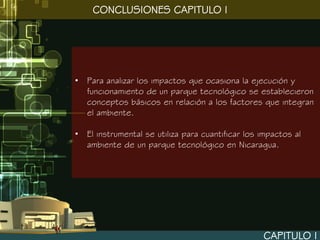 CONCLUSIONES CAPITULO I




• Para analizar los impactos que ocasiona la ejecución y
  funcionamiento de un parque tecnológico se establecieron
  conceptos básicos en relación a los factores que integran
  el ambiente.

• El instrumental se utiliza para cuantificar los impactos al
  ambiente de un parque tecnológico en Nicaragua.




                                                  CAPITULO I
 