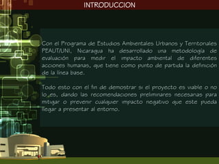 INTRODUCCION




Con el Programa de Estudios Ambientales Urbanos y Territoriales
PEAUT/UNI, Nicaragua ha desarrollado una metodología de
evaluación para medir el impacto ambiental de diferentes
acciones humanas, que tiene como punto de partida la definición
de la línea base.

Todo esto con el fin de demostrar si el proyecto es viable o no
lo es, dando las recomendaciones preliminares necesarias para
mitigar o prevenir cualquier impacto negativo que este pueda
llegar a presentar al entorno.
 