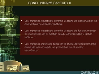 CONCLUSIONES CAPITULO II




• Los impactos negativos durante la etapa de construcción se
  concentran en el factor biótico.

• Los impactos negativos durante la etapa de funcionamiento
  se manifiestan en el sector salud, vulnerabilidad y factor
  biótico.

• Los impactos positivos tanto en la etapa de funcionamiento
  como de construcción se presentan en el sector
  económico.




                                                CAPITULO II
 