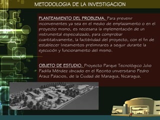 METODOLOGIA DE LA INVESTIGACION

 PLANTEAMIENTO DEL PROBLEMA. Para prevenir
 inconvenientes ya sea en el medio de emplazamiento o en el
 proyecto mismo, es necesaria la implementación de un
 instrumental especializado, para comprobar
 cuantitativamente, la factibilidad del proyecto, con el fin de
 establecer lineamientos preliminares a seguir durante la
 ejecución y funcionamiento del mismo.


 OBJETO DE ESTUDIO. Proyecto Parque Tecnológico Julio
 Padilla Méndez ubicado en el Recinto universitario Pedro
 Arauz Palacios, de la Ciudad de Managua, Nicaragua.
 