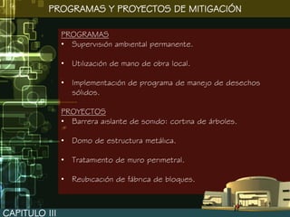 PROGRAMAS Y PROYECTOS DE MITIGACIÓN

               PROGRAMAS
               • Supervisión ambiental permanente.

               • Utilización de mano de obra local.

               • Implementación de programa de manejo de desechos
                 sólidos.

               PROYECTOS
               • Barrera aislante de sonido: cortina de árboles.

               • Domo de estructura metálica.

               • Tratamiento de muro perimetral.

               • Reubicación de fábrica de bloques.



CAPITULO III
 
