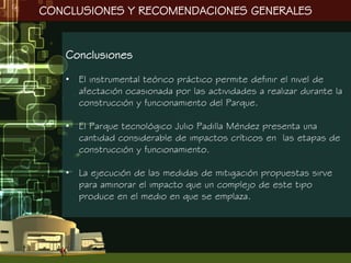 CONCLUSIONES Y RECOMENDACIONES GENERALES


   Conclusiones

   • El instrumental teórico práctico permite definir el nivel de
     afectación ocasionada por las actividades a realizar durante la
     construcción y funcionamiento del Parque.

   • El Parque tecnológico Julio Padilla Méndez presenta una
     cantidad considerable de impactos críticos en las etapas de
     construcción y funcionamiento.

   • La ejecución de las medidas de mitigación propuestas sirve
     para aminorar el impacto que un complejo de este tipo
     produce en el medio en que se emplaza.
 