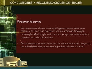 CONCLUSIONES Y RECOMENDACIONES GENERALES




   Recomendaciones

   • Se recomienda utilizar esta investigación como base para
     realizar estudios mas rigurosos en las áreas de Geología,
     Hidrología, Morfología, entre otros; ya que no existen estos
     estudios del sitio de análisis.

   • Se recomienda realizar fuera de las instalaciones del proyecto,
     las actividades que ocasionen impactos críticos al medio.
 